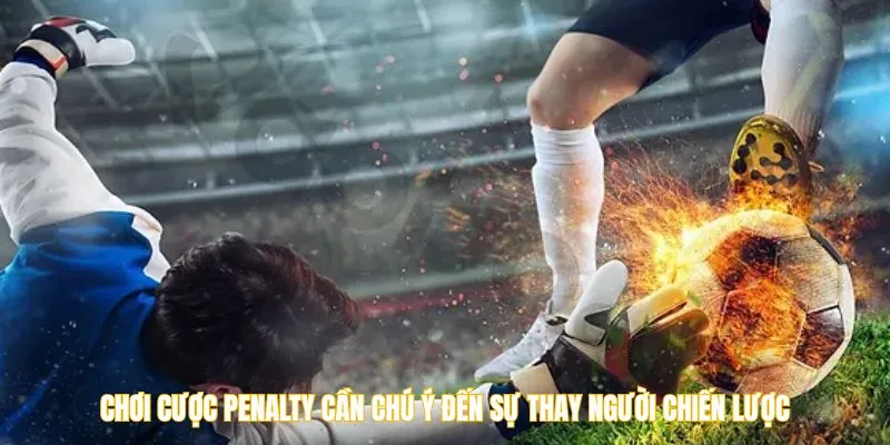 Chơi cược penalty cần chú ý đến sự thay người chiến lược